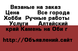 Вязаные на заказ › Цена ­ 800 - Все города Хобби. Ручные работы » Услуги   . Алтайский край,Камень-на-Оби г.